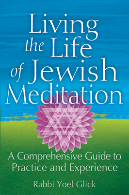 Living the Life of Jewish Meditation: A Comprehensive Guide to Practice and Experience - Yoel Glick