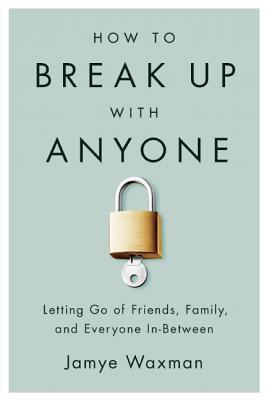 How to Break Up with Anyone: Letting Go of Friends, Family, and Everyone In-Between - Jamye Waxman