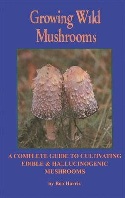 Growing Wild Mushrooms: A Complete Guide to Cultivating Edible and Hallucinogenic Mushrooms - Bob Harris