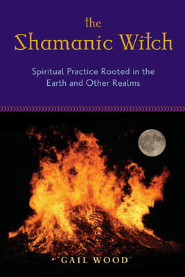 The Shamanic Witch: Spiritual Practice Rooted in the Earth and Other Realms - Gail Wood