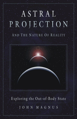 Astral Projection and the Nature of Reality: Exploring the Out-Of-Body State - John Magnus