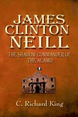 James Clinton Neill: Shadow Commander of the Alamo - C. Richard King