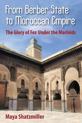 From Berber State to Moroccan Empire: The Glory of Fez Under the Marinids - Maya Shatzmiller