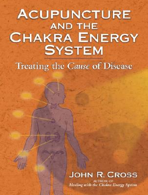 Acupuncture and the Chakra Energy System: Treating the Cause of Disease - John R. Cross