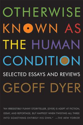 Otherwise Known as the Human Condition: Selected Essays and Reviews - Geoff Dyer