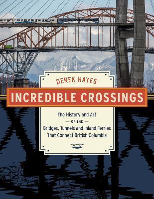 Incredible Crossings: The History and Art of the Bridges, Tunnels and Ferries That Connect British Columbia - Derek Hayes