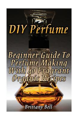 DIY Perfume: Beginner Guide To Perfume Making With 40 Fragrant Organic Recipes - Brittany Bell