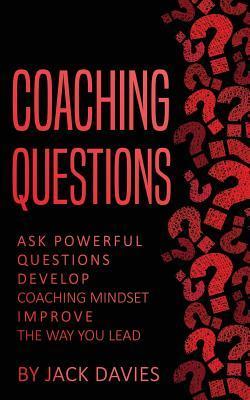 Coaching Questions: Ask Powerful Questions, Develop Coaching Mindset, Improve the Way You Lead - Jack Davies