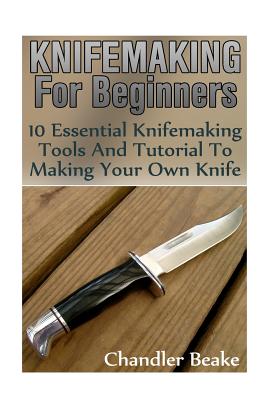 Knifemaking For Beginners: 10 Essential Knifemaking Tools And Tutorial To Making Your Own Knife [Booklet] - Chandler Beake