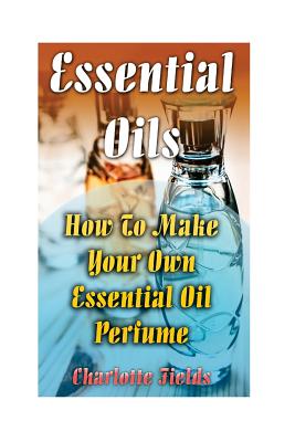 Essential Oils: How To Make Your Own Essential Oil Perfume - Charlotte Fields