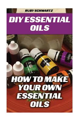 DIY Essential Oils: How To Make Your Own Essential Oils - Ruby Schwartz
