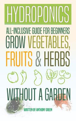 Hydroponics: All-Inclusive Guide for Beginners to Grow Fruits, Vegetables & Herbs Without a Garden - Anthony Green