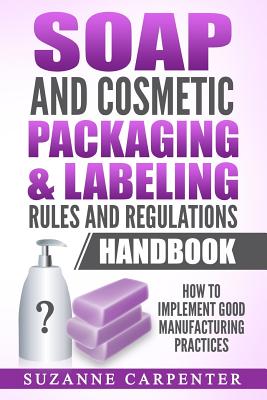 Soap and Cosmetic Packaging & Labeling Rules and Regulations Handbook: How to Implement Good Manufacturing Practices - Suzanne Carpenter
