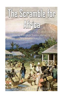 The Scramble for Africa: The History and Legacy of the Colonization of Africa by European Nations during the New Imperialism Era - Charles River Editors