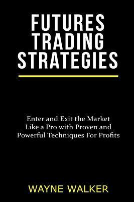 Futures Trading Strategies: Enter and Exit the Market Like a Pro with Proven and Powerful Techniques For Profits - Wayne Walker