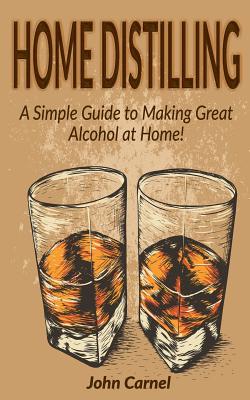 Home Distilling: A Simple Guide to Making Great Alcohol at Home - John Carnel