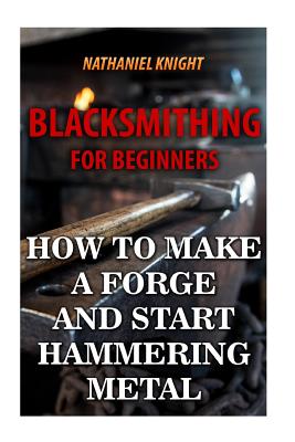 Blacksmithing For Beginners: How To Make a Forge And Start Hammering Metal - Nathaniel Knight