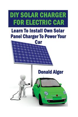 DIY Solar Charger For Electric Car: Learn To Install Own Solar Panel Charger To Power Your Car: (Energy Independence, Lower Bills & Off Grid Living) - Donald Alger