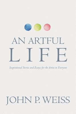 An Artful Life: Inspirational Stories and Essays for the Artist in Everyone - John P. Weiss
