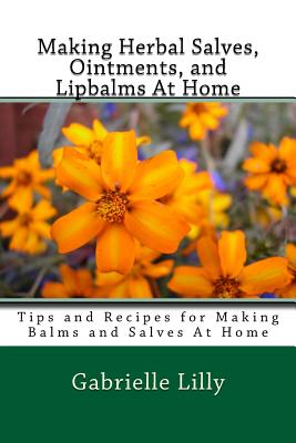 Making Herbal Salves, Ointments, and Lipbalms At Home: Tips and Recipes for Making Balms and Salves At Home - Gabrielle D. Lilly Ma