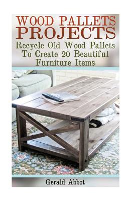 Wood Pallets Projects: Recycle Old Wood Pallets To Create 20 Beautiful Furniture Items: (Household Hacks, DIY Projects, Woodworking, DIY Idea - Gerald Abbot