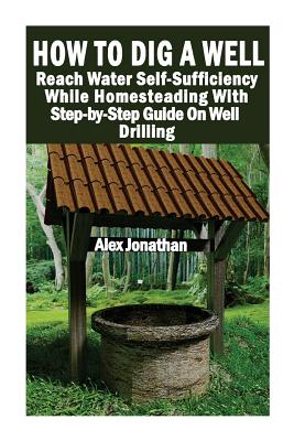 How To Dig A Well: Reach Water Self-Sufficiency While Homesteading With Step-by-Step Guide On Well Drilling: (How To Drill A Well) - Alex Jonathan