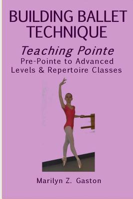 Building Ballet Technique, Teaching Pointe: Pre-Pointe to Advanced Levels & Repertoire Classes - Marilyn Z. Gaston