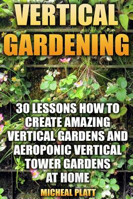 Vertical Gardening: 30 Lessons How To Create Amazing Vertical Gardens and Aeroponic Vertical Tower Gardens at Home: (Small Yards, Balcony - Micheal Platt