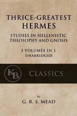 Thrice-Greatest Hermes: Studies in Hellenistic Theosophy and Gnosis [3 volumes in 1, unabridged] - G. R. S. Mead