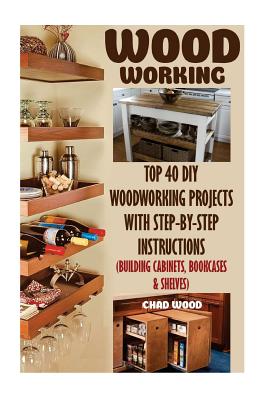 Woodworking: Top 40 DIY Woodworking Projects With Step-by-Step Instructions (Building Cabinets, Bookcases & Shelves) - Chad Wood