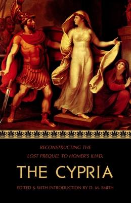 The Cypria: Reconstructing the Lost Prequel to Homer's Iliad - D. M. Smith