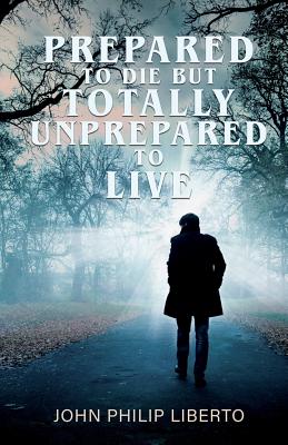 Prepared To Die But Totally Unprepared To Live - John Philip Liberto