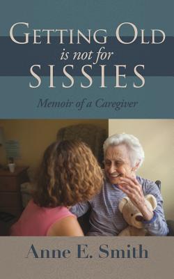 Getting Old is Not for Sissies: Memoir of a Caregiver - Anne E. Smith