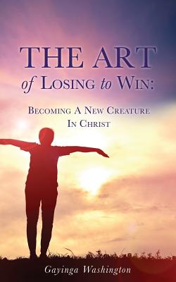 The Art Of Losing To Win: Becoming A New Creature In Christ - Gayinga Washington