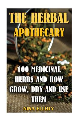 The Herbal Apothecary: 100 Medicinal Herbs and How Grow, Dry And Use Them: (Medicinal Herbs, Alternative Medicine) - Nina Ellery