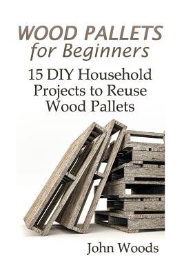 Wood Pallets for Beginners: 15 DIY Household Projects to Reuse Wood Pallets: (Woodworking, Woodworking Plans) - John Woods
