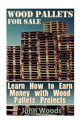 Wood Pallets for Sale: Learn How to Earn Money with Wood Pallets Projects: (Woodworking, Woodworking Plans) - John Woods