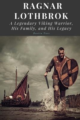 Ragnar Lothbrok: A Legendary Viking Warrior, His Family, and His Legacy - Dustin Yarc
