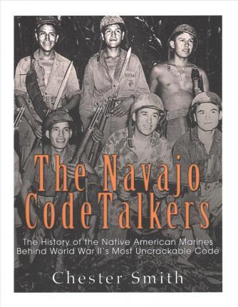 The Navajo Code Talkers: The History of the Native American Marines Behind World War II's Most Uncrackable Code - Charles River Editors