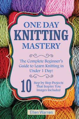 Knitting: One Day Knitting Mastery: The Complete Beginner's Guide to Learn Knitting in Under 1 Day! - 10 Step by Step Projects T - Ellen Warren