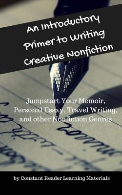 An Introductory Primer to Writing Creative Nonfiction: Jump-start Your Memoir, Personal Essay, Travel Writing, and other Nonfiction Genres - Constant Reader Learning Materials