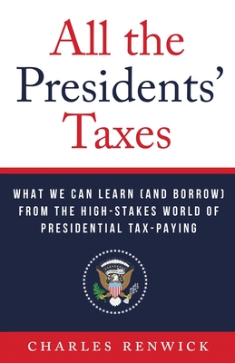 All the Presidents' Taxes: What We Can Learn (and Borrow) from the High-Stakes World of Presidential Tax-Paying - Charles Renwick