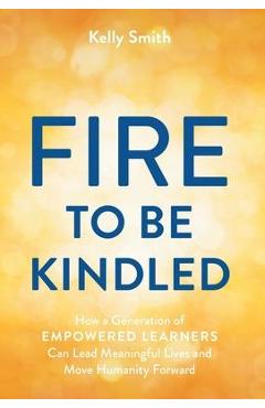Poza produsului A Fire to Be Kindled: How a Generation of Empowered Learners Can Lead Meaningful Lives and Move Humanity Forward - Kelly Smith