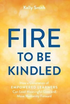 A Fire to Be Kindled: How a Generation of Empowered Learners Can Lead Meaningful Lives and Move Humanity Forward - Kelly Smith