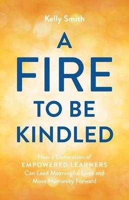 A Fire to Be Kindled: How a Generation of Empowered Learners Can Lead Meaningful Lives and Move Humanity Forward - Kelly Smith