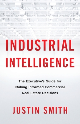 Industrial Intelligence: The Executive's Guide for Making Informed Commercial Real Estate Decisions - Justin Smith