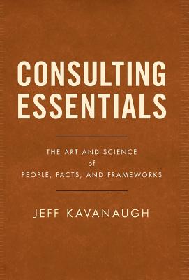 Consulting Essentials: The Art and Science of People, Facts, and Frameworks - Jeff Kavanaugh