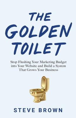 The Golden Toilet: Stop Flushing Your Marketing Budget into Your Website and Build a System That Grows Your Business - Steve Brown