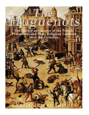 The Huguenots: The History and Legacy of the French Protestants and Their Religious Conflicts with the Catholics - Charles River Editors