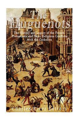 The Huguenots: The History and Legacy of the French Protestants and Their Religious Conflicts with the Catholics - Charles River Editors